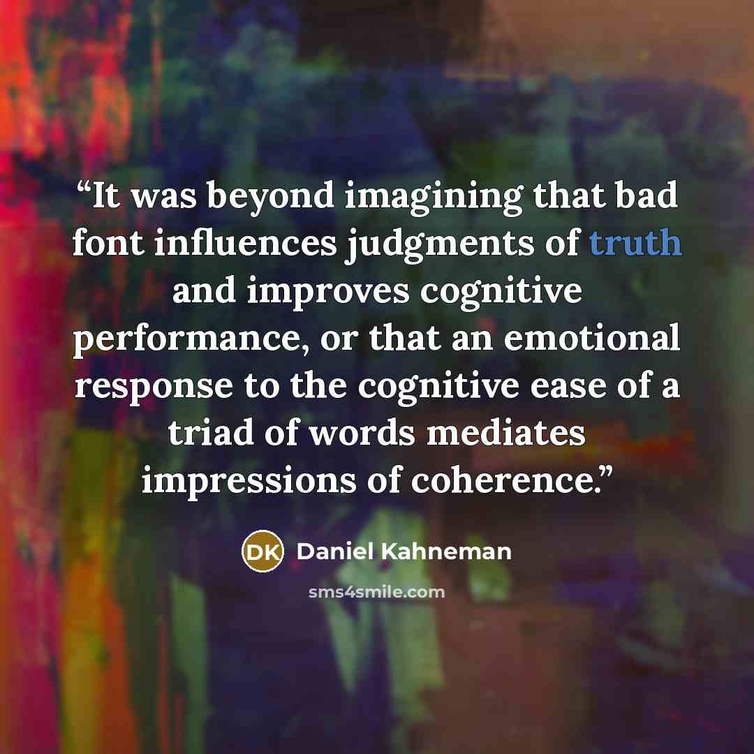 “It was beyond imagining that bad font influences judgments of truth and improves cognitive performance, or that an emotional response to the cognitive ease of a triad of words mediates impressions of coherence.” quote by Daniel Kahneman