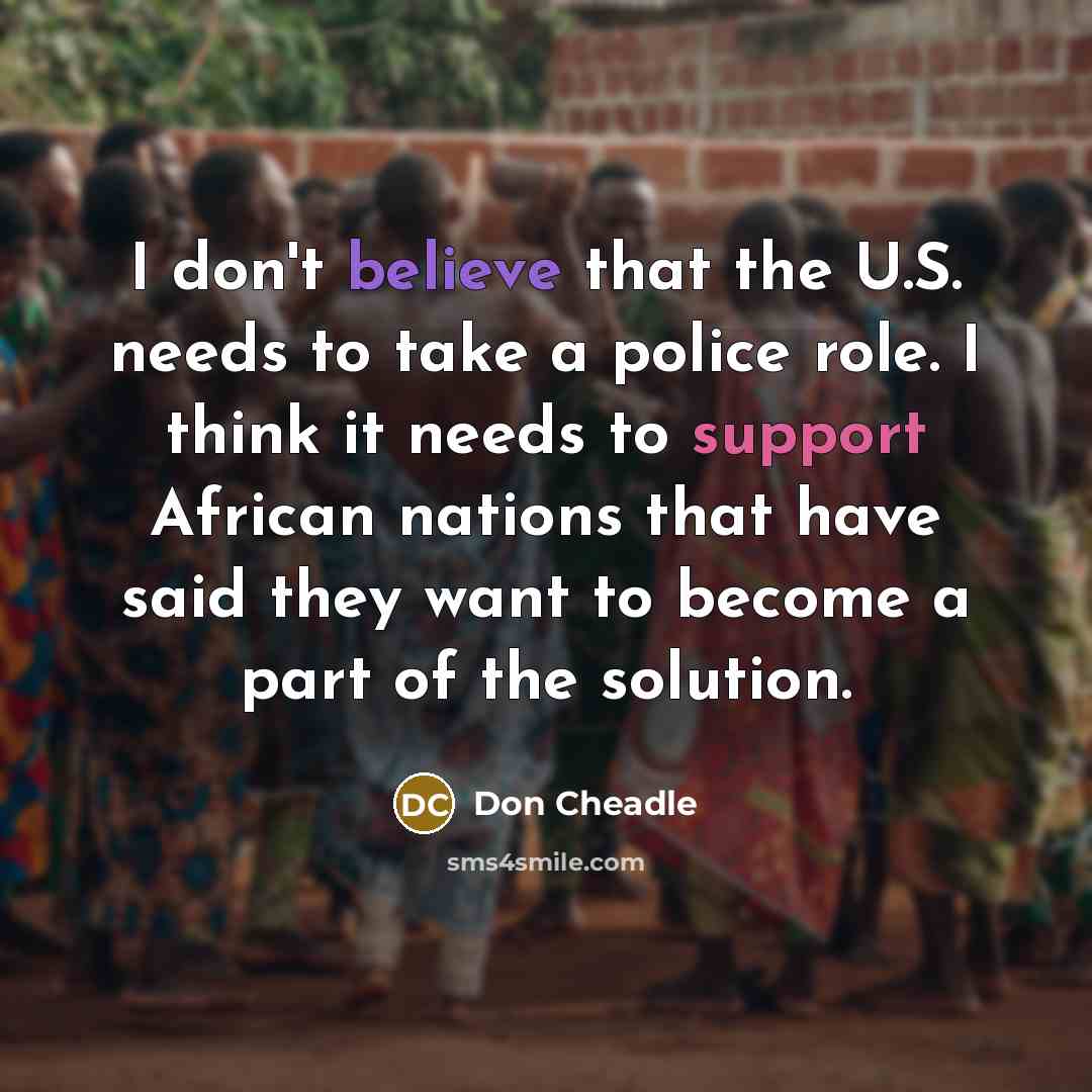 “I don't believe that the U.S. needs to take a police role. I think it needs to support African nations that have said they want to become a part of the solution.” quote by Don Cheadle