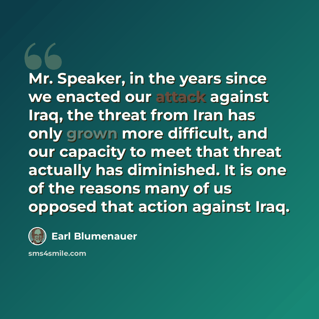 “Mr. Speaker, in the years since we enacted our attack against Iraq, the threat from Iran has only grown more difficult, and our capacity to meet that threat actually has diminished. It is one of the reasons many of us opposed that action against Iraq.” quote by Earl Blumenauer