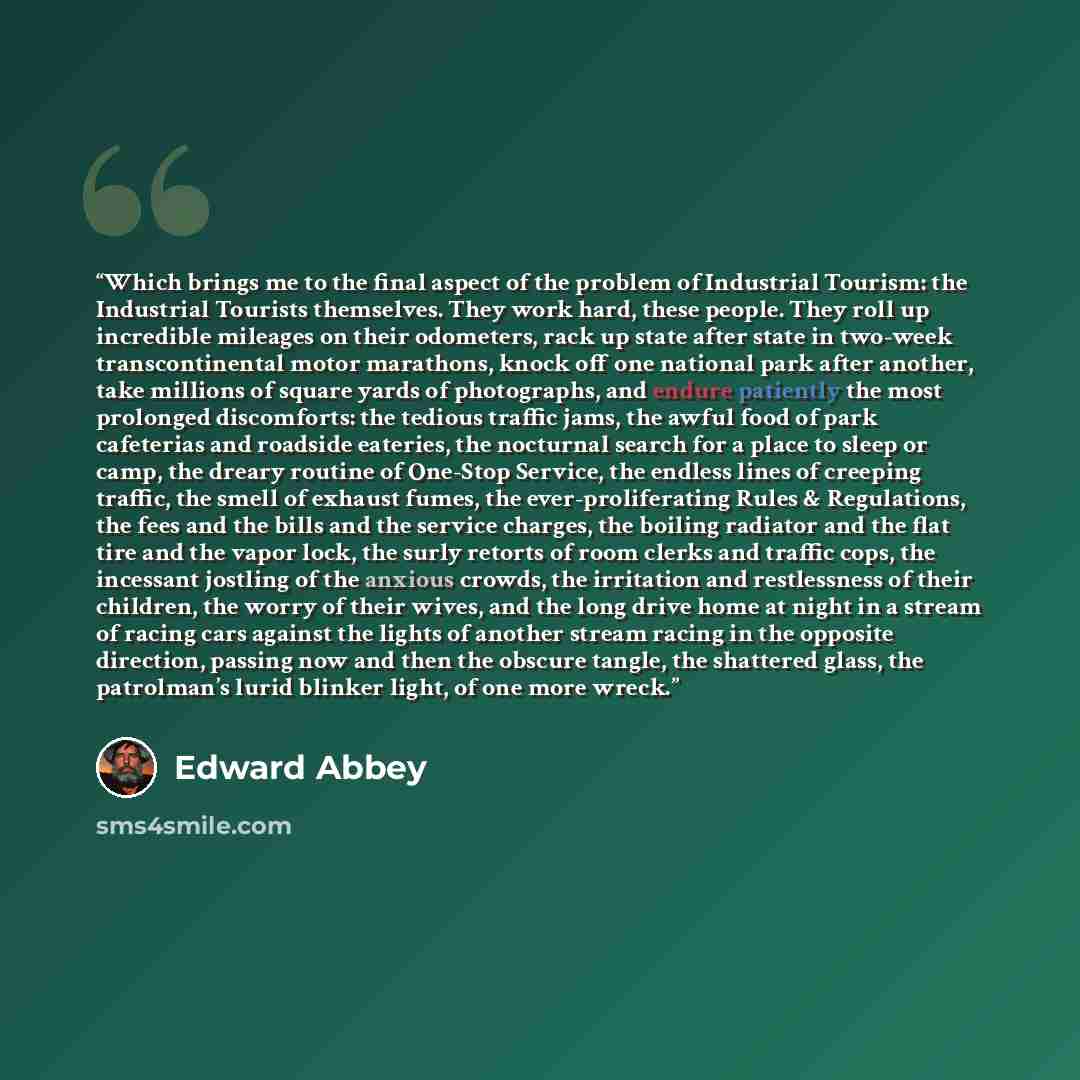 “Which brings me to the final aspect of the problem of Industrial Tourism: the Industrial Tourists themselves. They work hard, these people. They roll up incredible mileages on their odometers, rack up state after state in two-week transcontinental motor marathons, knock off one national park after…” quote by Edward Abbey