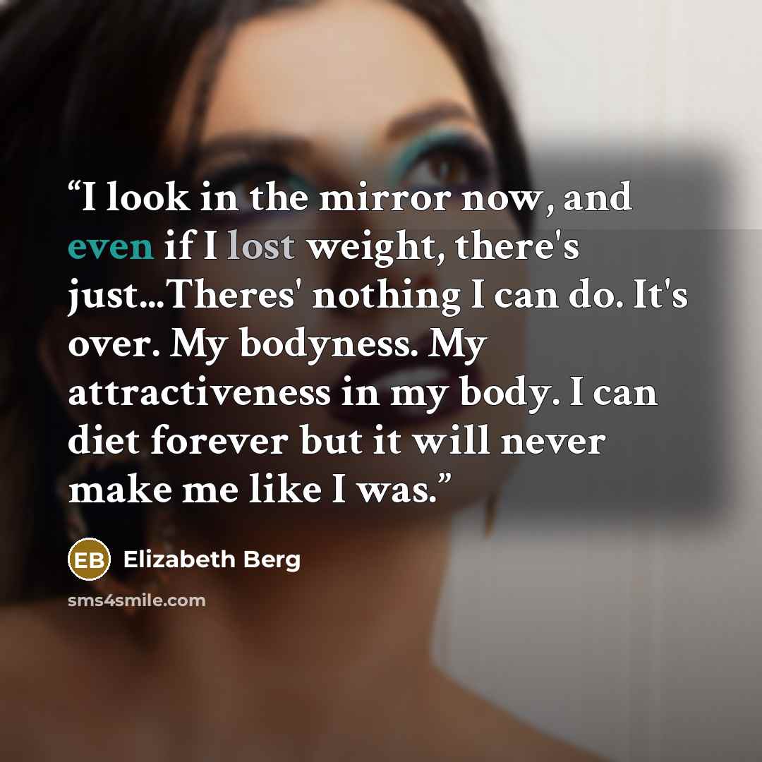 “I look in the mirror now, and even if I lost weight, there's just...Theres' nothing I can do. It's over. My bodyness. My attractiveness in my body. I can diet forever but it will never make me like I was.” quote by Elizabeth Berg