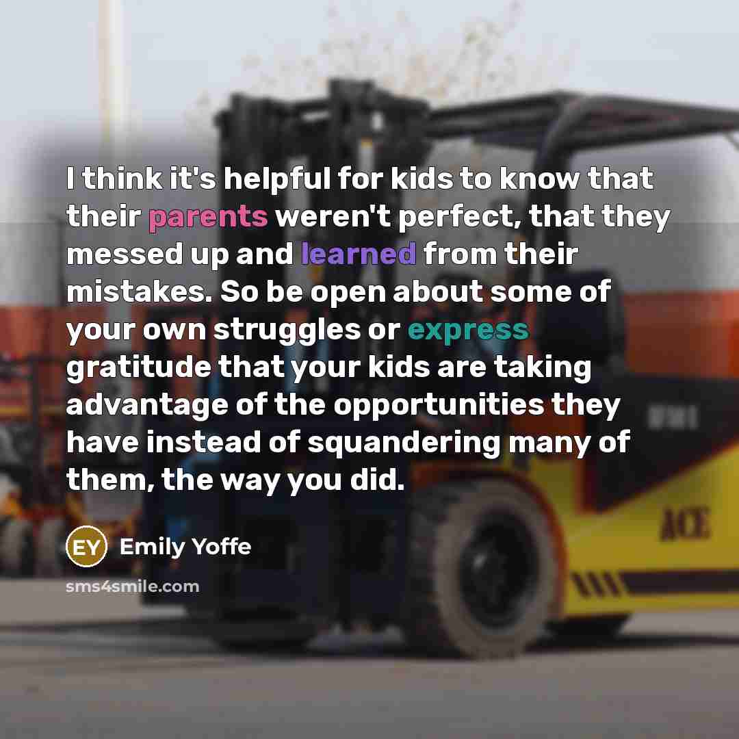 “I think it's helpful for kids to know that their parents weren't perfect, that they messed up and learned from their mistakes. So be open about some of your own struggles or express gratitude that your kids are taking advantage of the opportunities they have instead of squandering many of them…” quote by Emily Yoffe