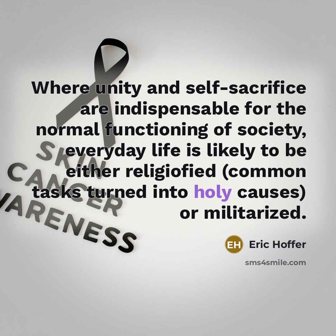 “Where unity and self-sacrifice are indispensable for the normal functioning of society, everyday life is likely to be either religiofied (common tasks turned into holy causes) or militarized.” quote by Eric Hoffer