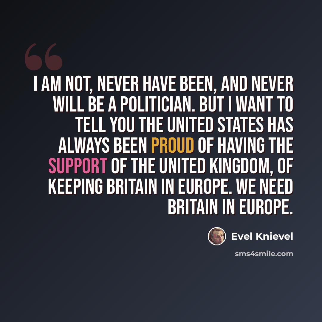 “I am not, never have been, and never will be a politician. But I want to tell you the United States has always been proud of having the support of the United Kingdom, of keeping Britain in Europe. We need Britain in Europe.” quote by Evel Knievel