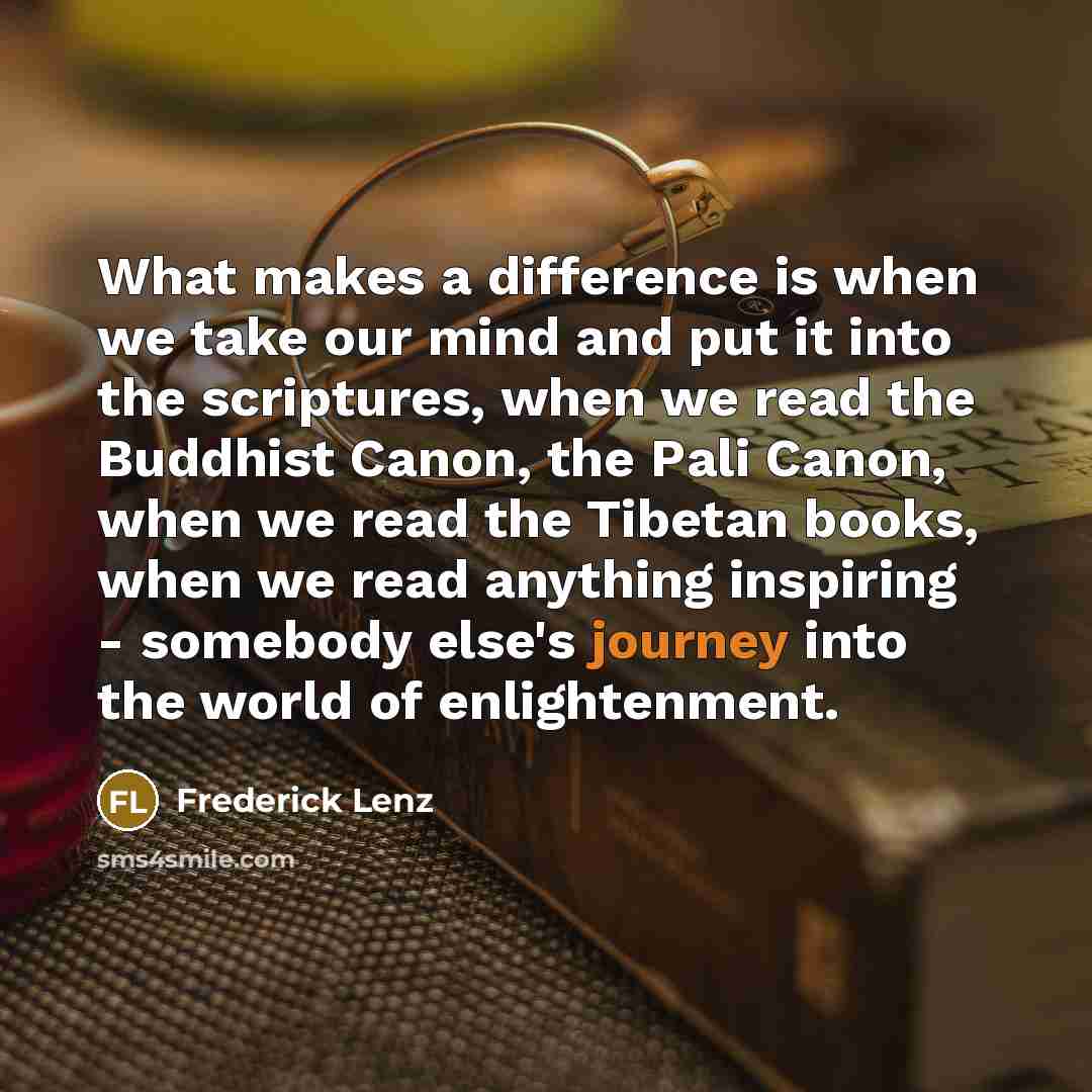 “What makes a difference is when we take our mind and put it into the scriptures, when we read the Buddhist Canon, the Pali Canon, when we read the Tibetan books, when we read anything inspiring - somebody else's journey into the world of enlightenment.” quote by Frederick Lenz