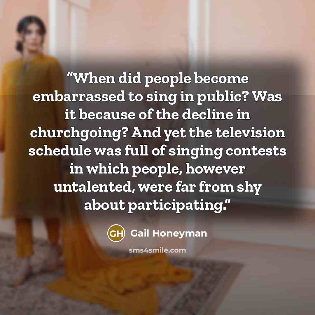 “When did people become embarrassed to sing in public? Was it because of the decline in churchgoing? And yet the television schedule was full of singing contests in which people, however untalented, were far from shy about participating.” quote by Gail Honeyman