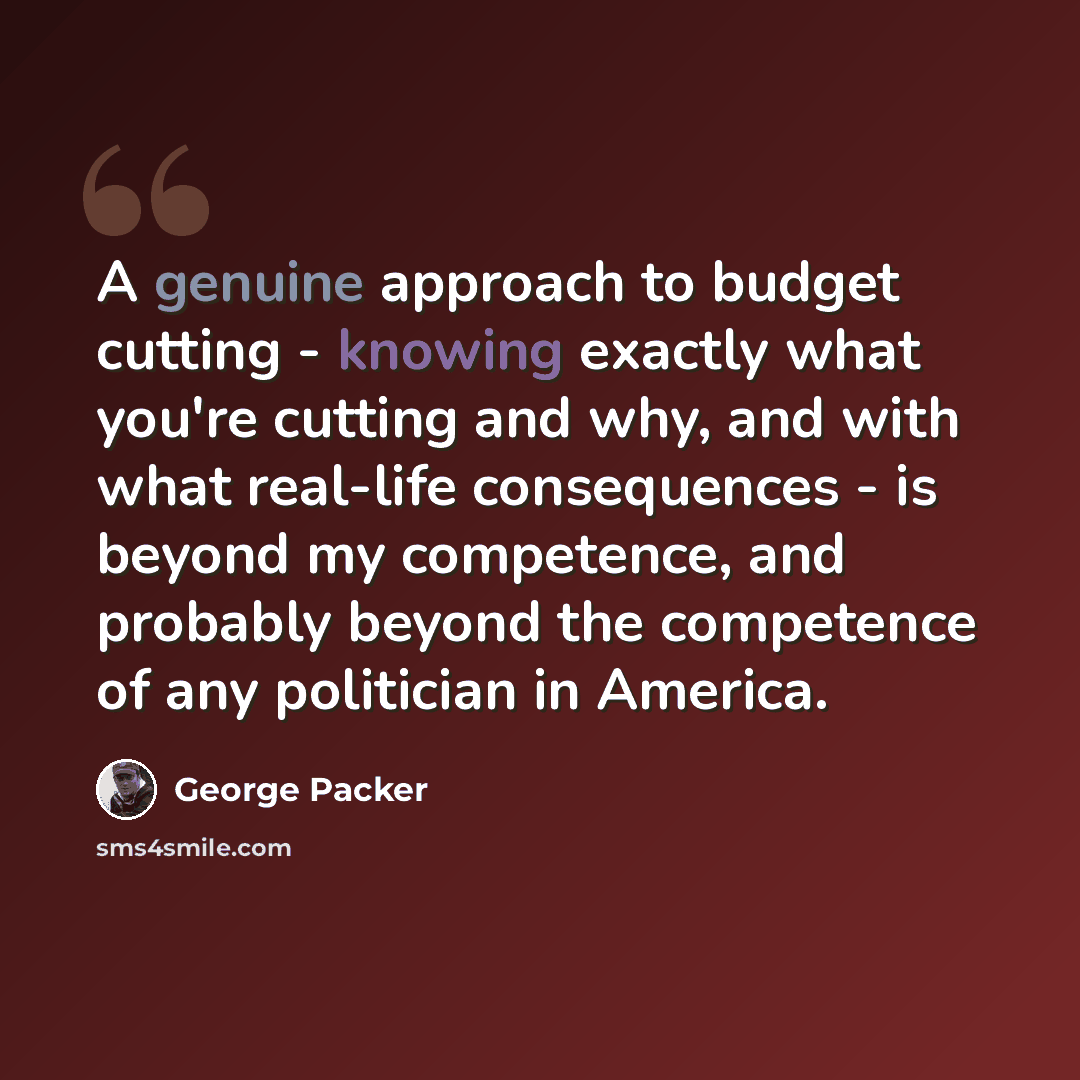 “A genuine approach to budget cutting - knowing exactly what you're cutting and why, and with what real-life consequences - is beyond my competence, and probably beyond the competence of any politician in America.” quote by George Packer