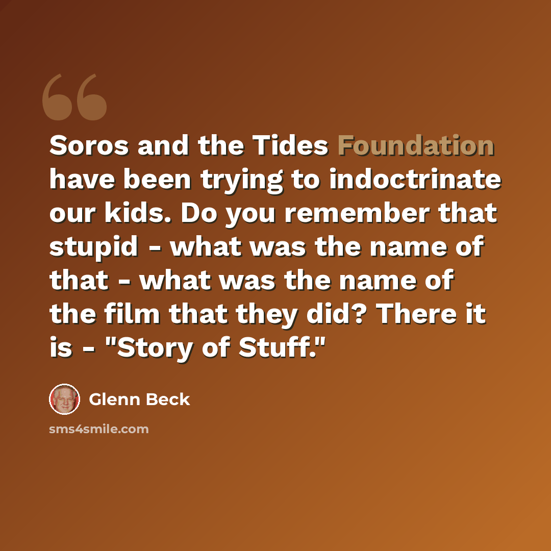 “Soros and the Tides Foundation have been trying to indoctrinate our kids. Do you remember that stupid - what was the name of that - what was the name of the film that they did? There it is - "Story of Stuff."” quote by Glenn Beck
