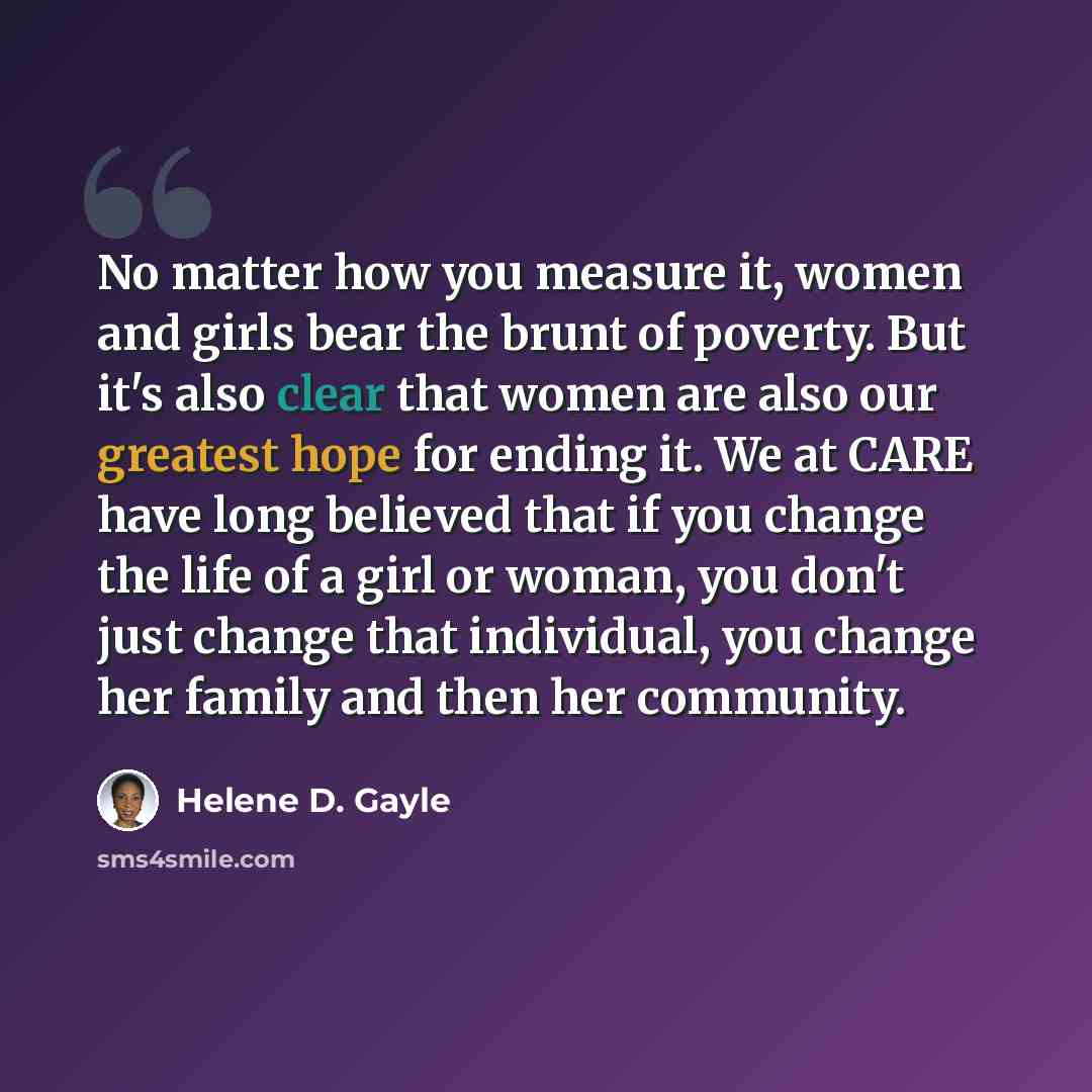 “No matter how you measure it, women and girls bear the brunt of poverty. But it's also clear that women are also our greatest hope for ending it. We at CARE have long believed that if you change the life of a girl or woman, you don't just change that individual, you change her family and then her…” quote by Helene D. Gayle