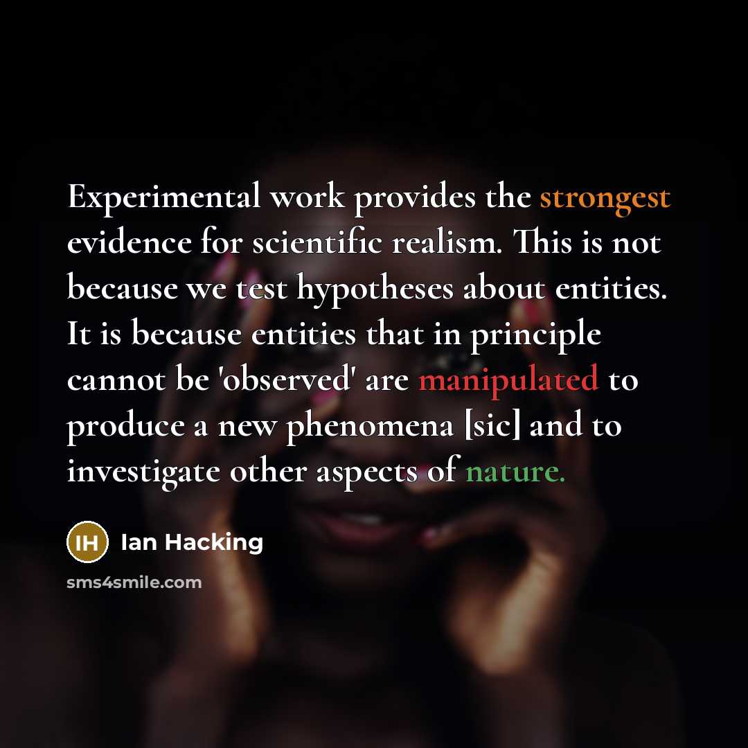 “Experimental work provides the strongest evidence for scientific realism. This is not because we test hypotheses about entities. It is because entities that in principle cannot be 'observed' are manipulated to produce a new phenomena [sic] and to investigate other aspects of nature.” quote by Ian Hacking