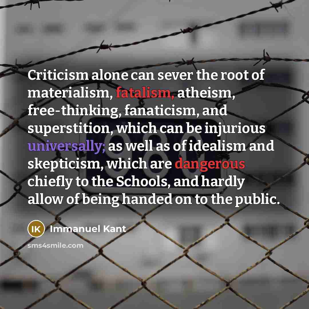 “Criticism alone can sever the root of materialism, fatalism, atheism, free-thinking, fanaticism, and superstition, which can be injurious universally; as well as of idealism and skepticism, which are dangerous chiefly to the Schools, and hardly allow of being handed on to the public.” quote by Immanuel Kant