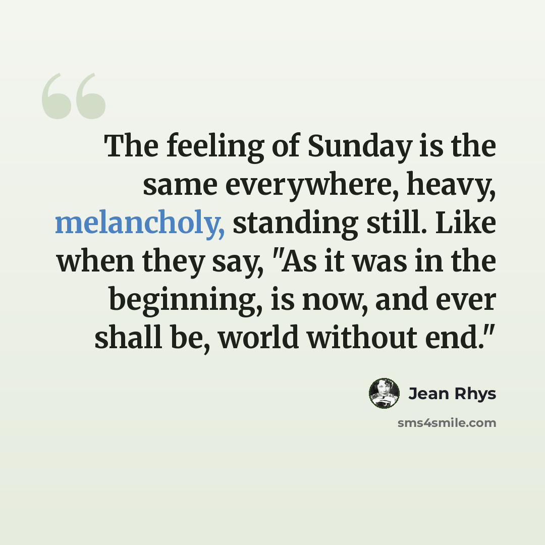 “The feeling of Sunday is the same everywhere, heavy, melancholy, standing still. Like when they say, "As it was in the beginning, is now, and ever shall be, world without end."” quote by Jean Rhys
