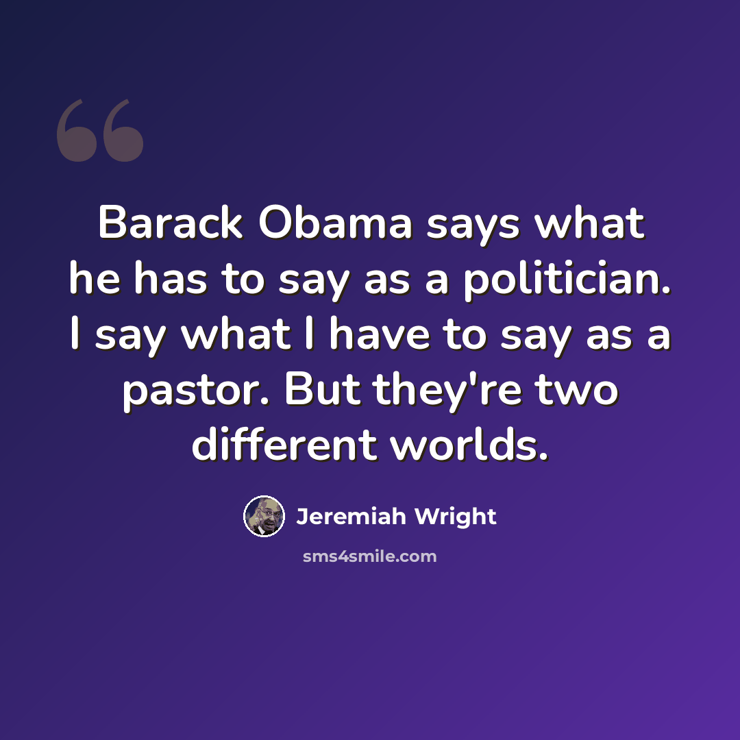 “Barack Obama says what he has to say as a politician. I say what I have to say as a pastor. But they're two different worlds.” quote by Jeremiah Wright