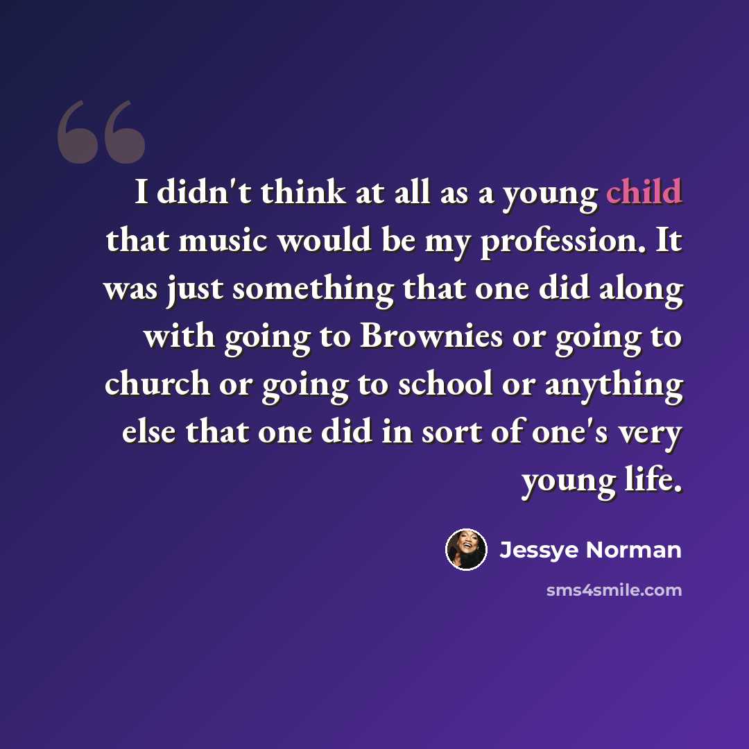“I didn't think at all as a young child that music would be my profession. It was just something that one did along with going to Brownies or going to church or going to school or anything else that one did in sort of one's very young life.” quote by Jessye Norman