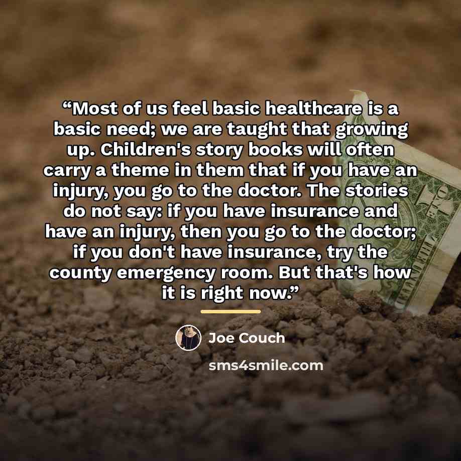 “Most of us feel basic healthcare is a basic need; we are taught that growing up. Children's story books will often carry a theme in them that if you have an injury, you go to the doctor. The stories do not say: if you have insurance and have an injury, then you go to the doctor; if you don't have…” quote by Joe Couch