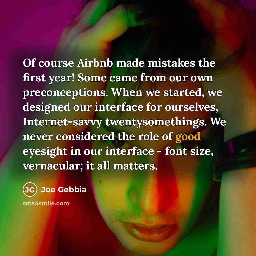 “Of course Airbnb made mistakes the first year! Some came from our own preconceptions. When we started, we designed our interface for ourselves, Internet-savvy twentysomethings. We never considered the role of good eyesight in our interface - font size, vernacular; it all matters.” quote by Joe Gebbia