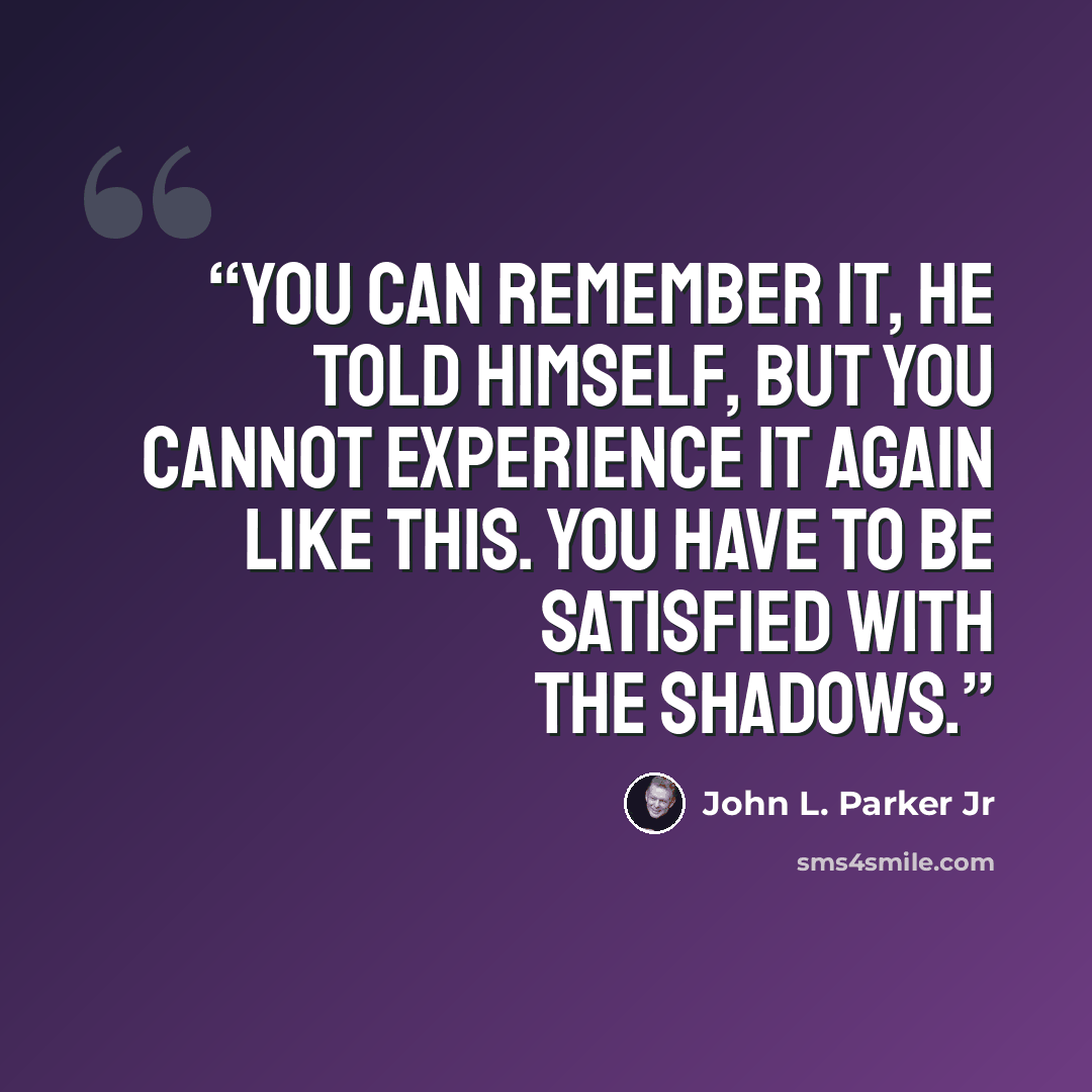 “You can remember it, he told himself, but you cannot experience it again like this. You have to be satisfied with the shadows.” quote by John L. Parker Jr