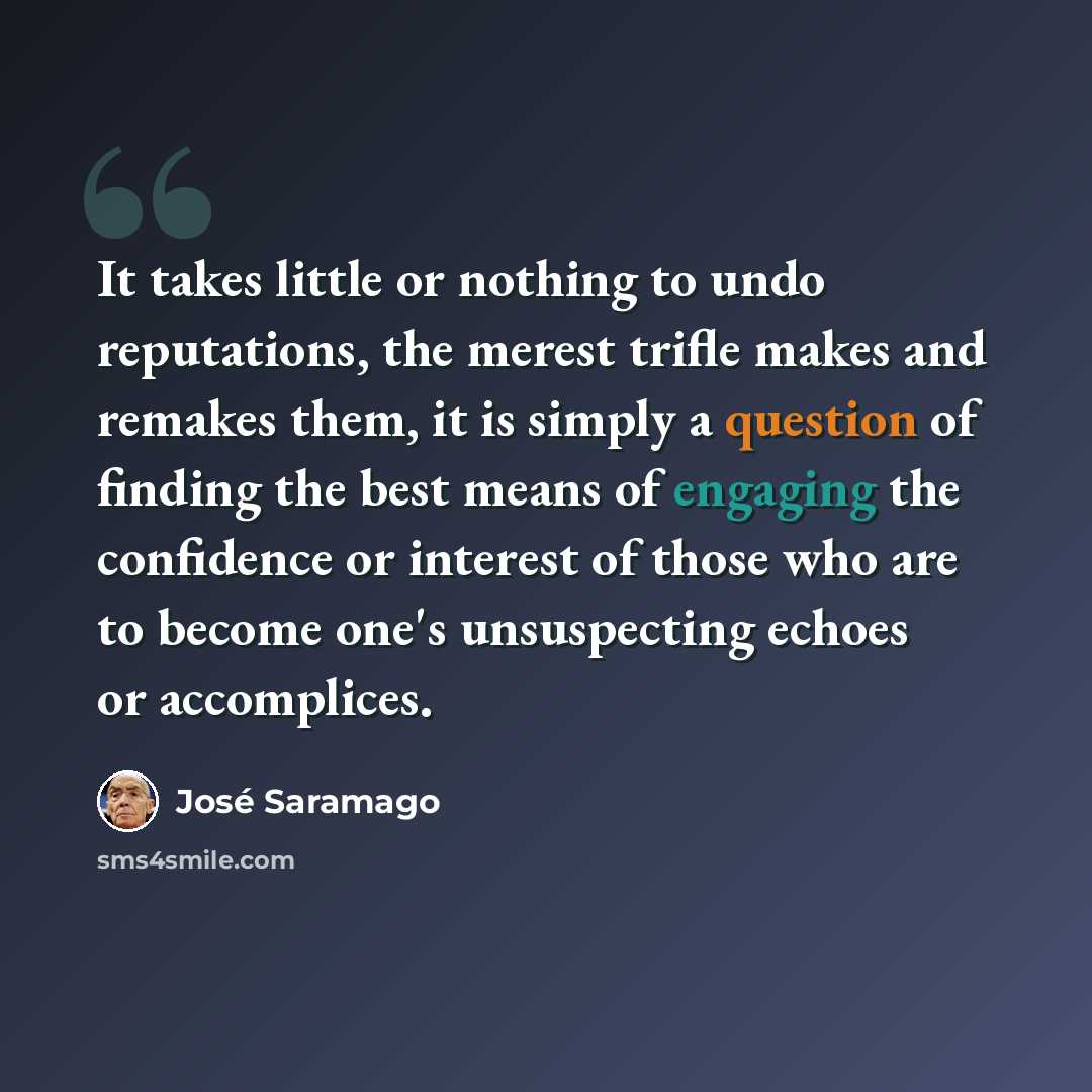 “It takes little or nothing to undo reputations, the merest trifle makes and remakes them, it is simply a question of finding the best means of engaging the confidence or interest of those who are to become one's unsuspecting echoes or accomplices.” quote by Jose Saramago