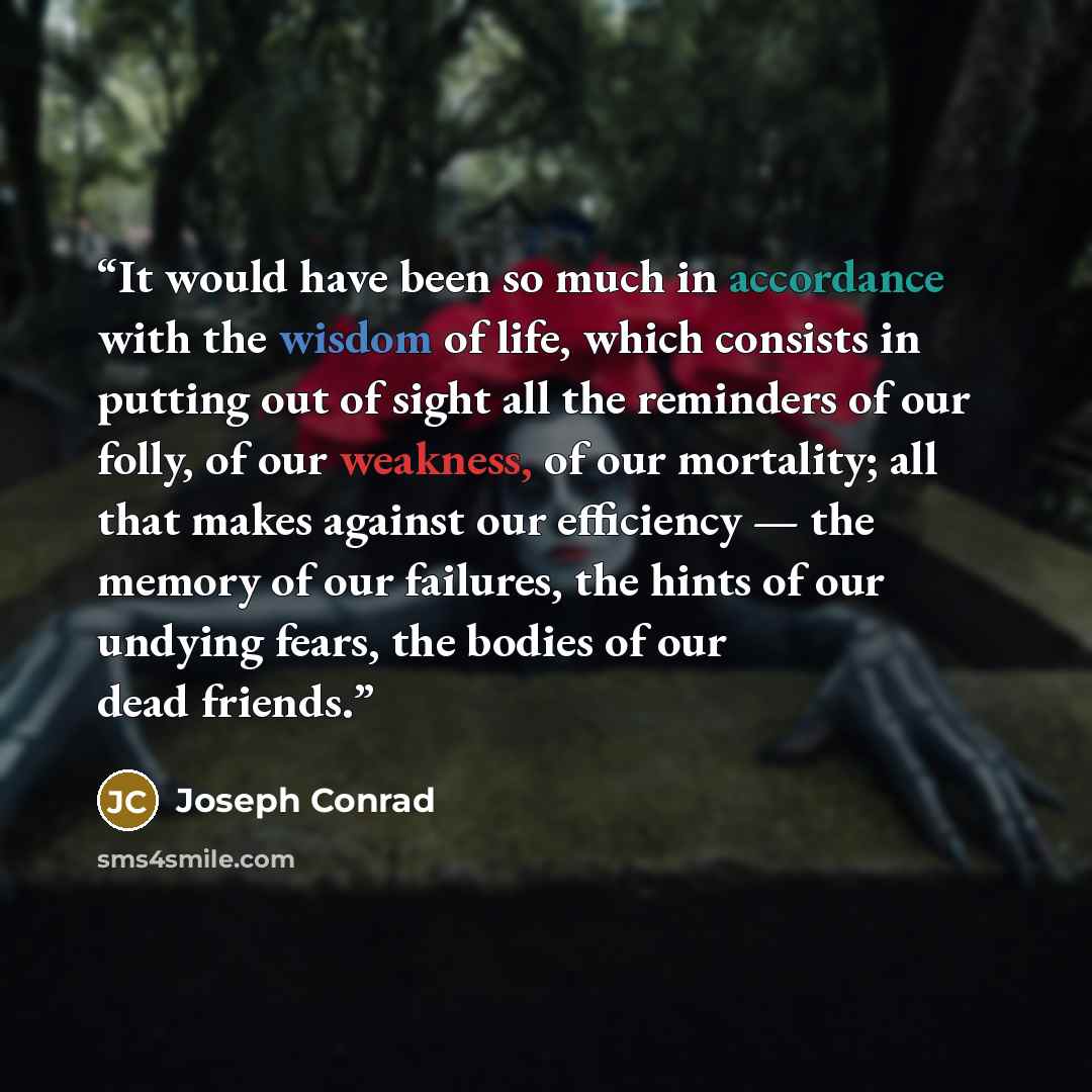 “It would have been so much in accordance with the wisdom of life, which consists in putting out of sight all the reminders of our folly, of our weakness, of our mortality; all that makes against our efficiency — the memory of our failures, the hints of our undying fears, the bodies of our dead…” quote by Joseph Conrad