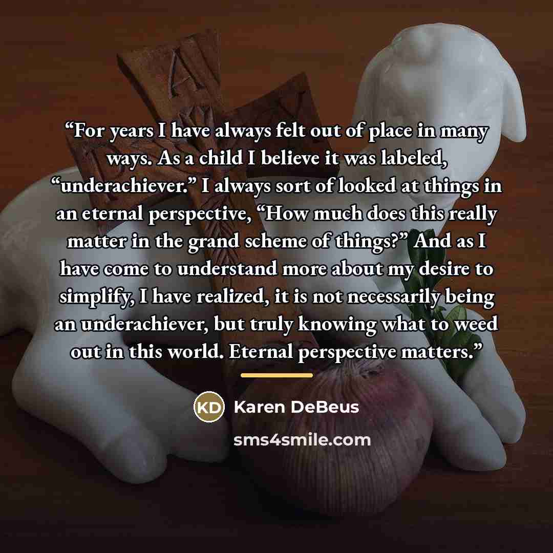 “For years I have always felt out of place in many ways. As a child I believe it was labeled, “underachiever.” I always sort of looked at things in an eternal perspective, “How much does this really matter in the grand scheme of things?” And as I have come to understand more about my desire to…” quote by Karen DeBeus