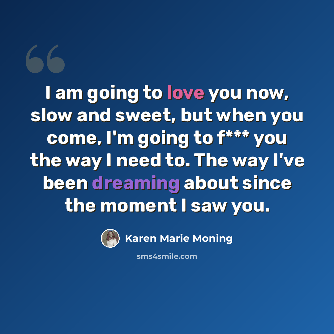 “I am going to love you now, slow and sweet, but when you come, I'm going to f*** you the way I need to. The way I've been dreaming about since the moment I saw you.” quote by Karen Marie Moning