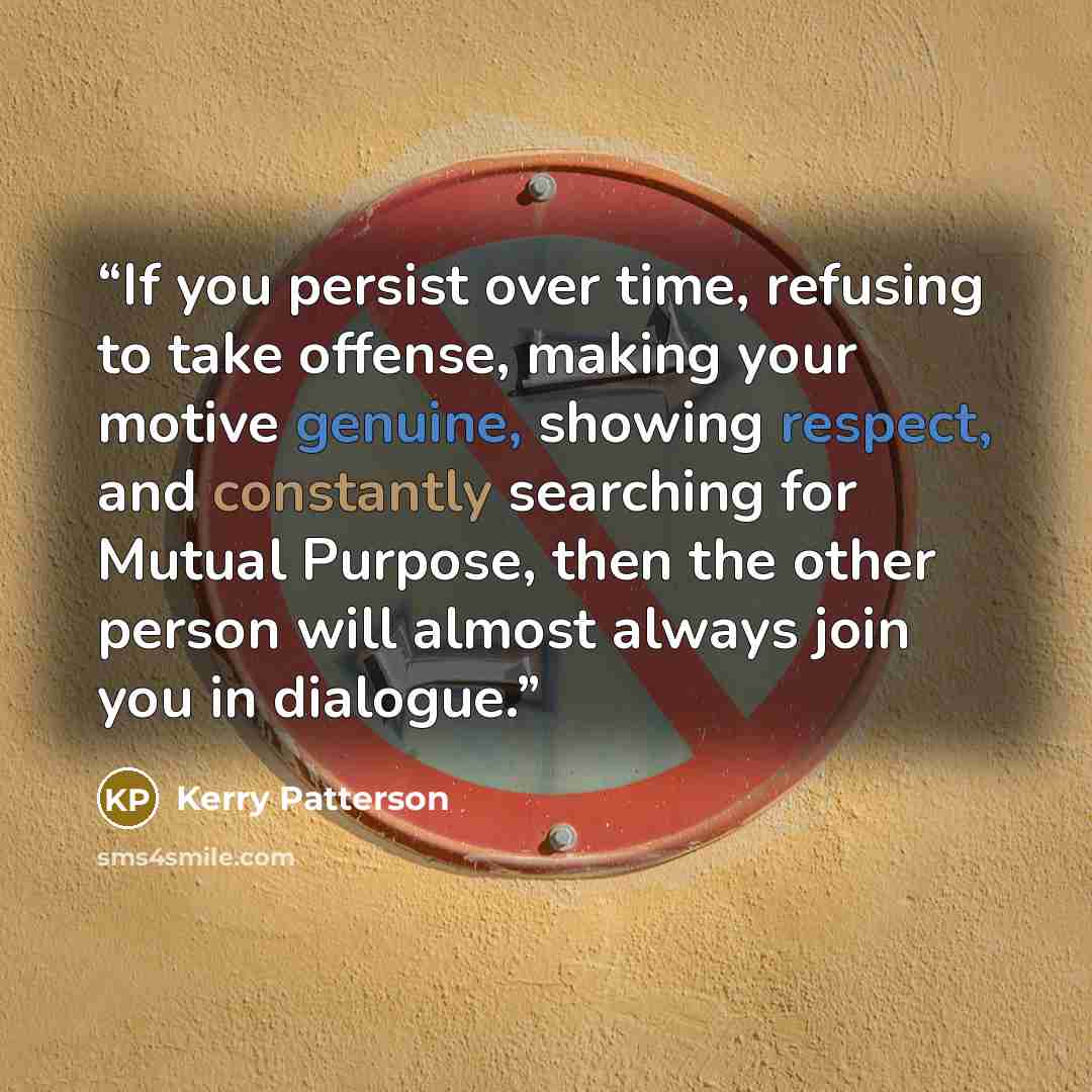 “If you persist over time, refusing to take offense, making your motive genuine, showing respect, and constantly searching for Mutual Purpose, then the other person will almost always join you in dialogue.” quote by Kerry Patterson