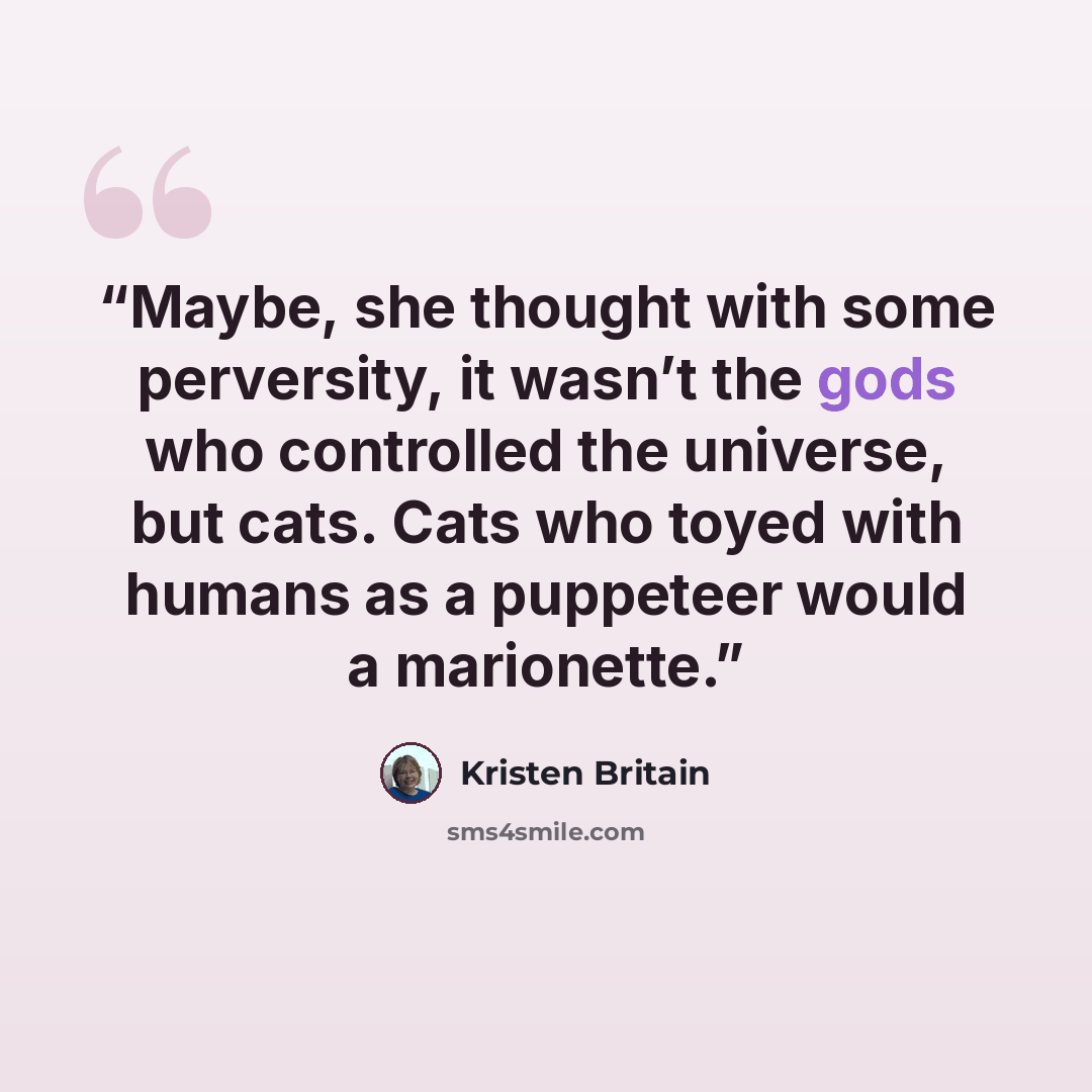 “Maybe, she thought with some perversity, it wasn’t the gods who controlled the universe, but cats. Cats who toyed with humans as a puppeteer would a marionette.” quote by Kristen Britain