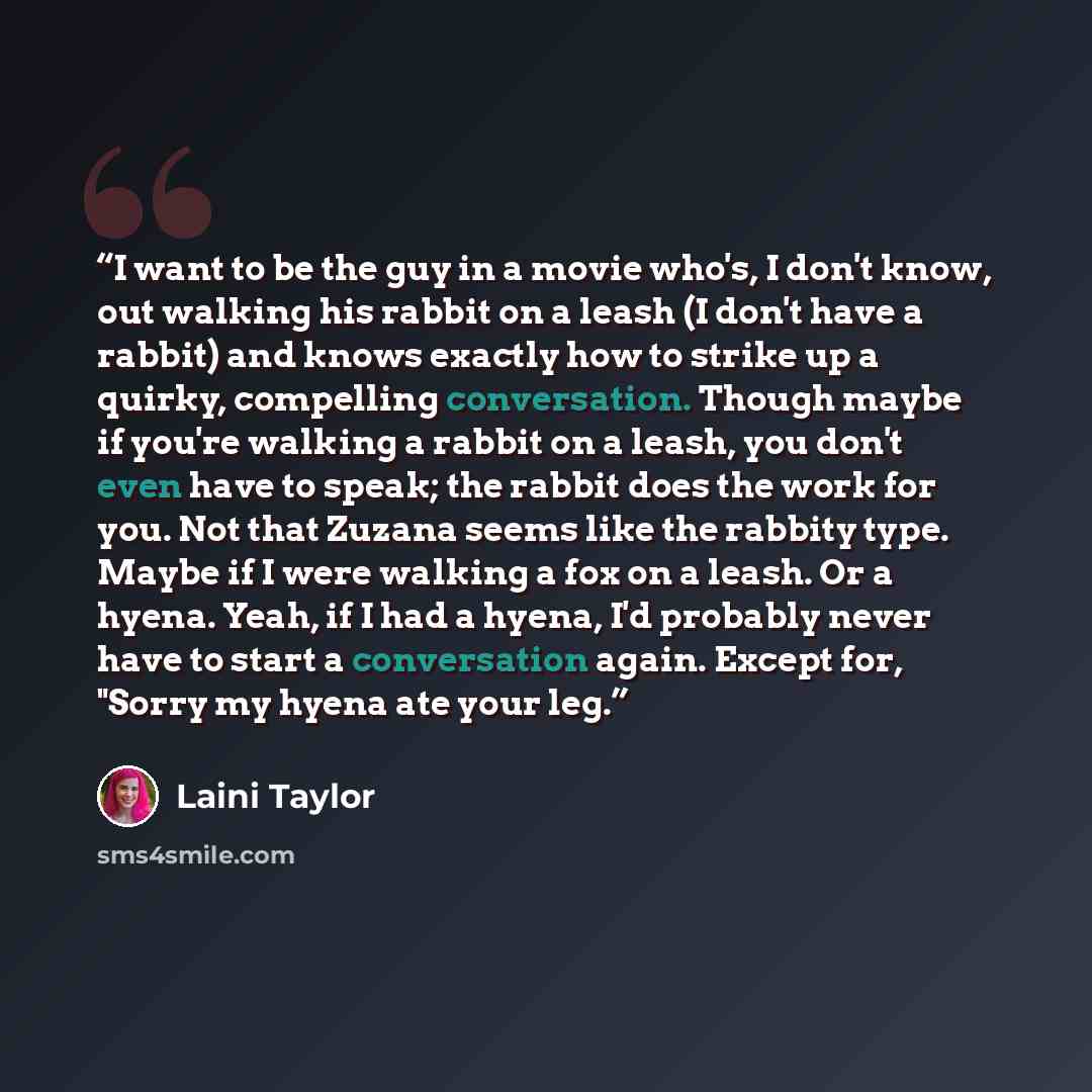 “I want to be the guy in a movie who's, I don't know, out walking his rabbit on a leash (I don't have a rabbit) and knows exactly how to strike up a quirky, compelling conversation. Though maybe if you're walking a rabbit on a leash, you don't even have to speak; the rabbit does the work for you…” quote by Laini Taylor