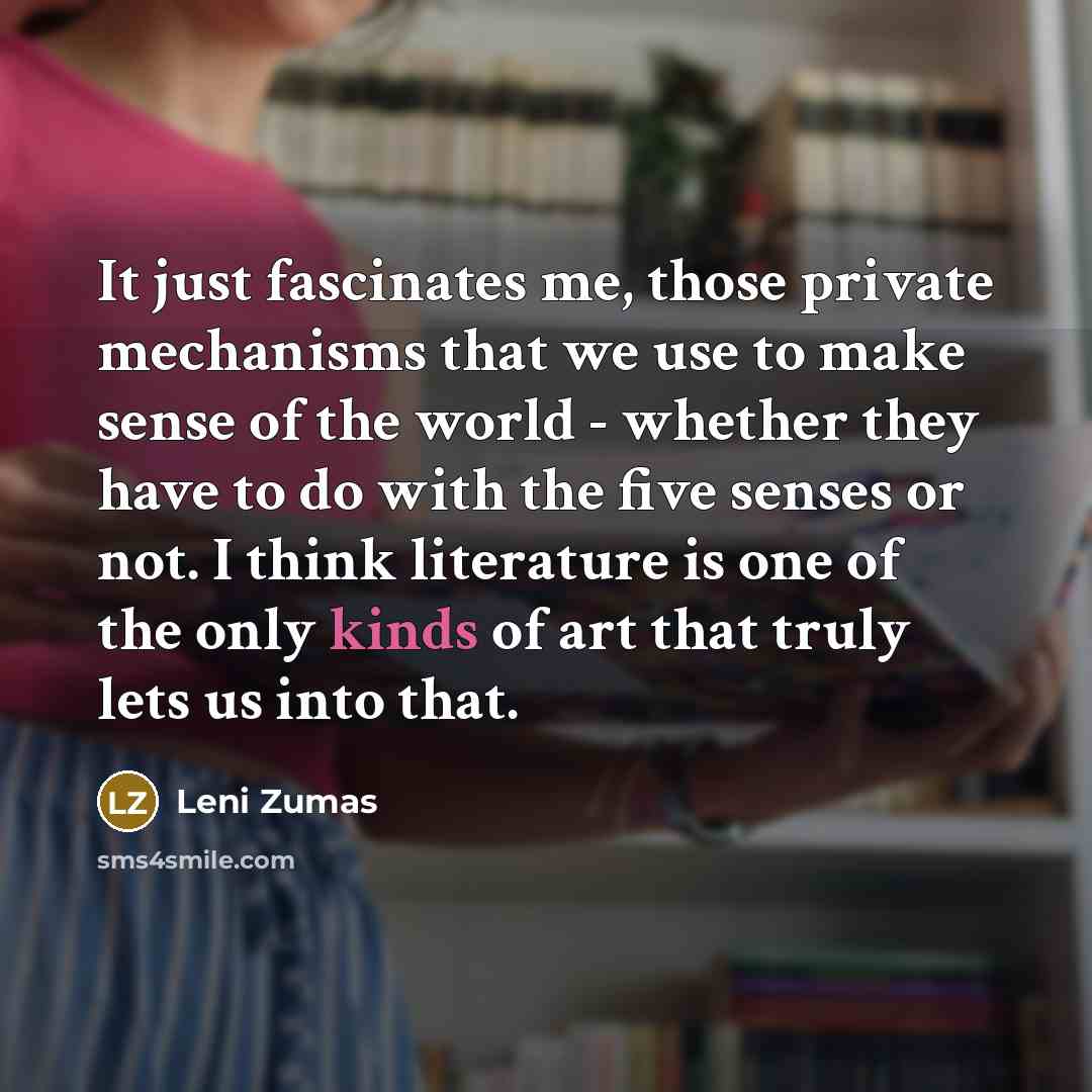 “It just fascinates me, those private mechanisms that we use to make sense of the world - whether they have to do with the five senses or not. I think literature is one of the only kinds of art that truly lets us into that.” quote by Leni Zumas