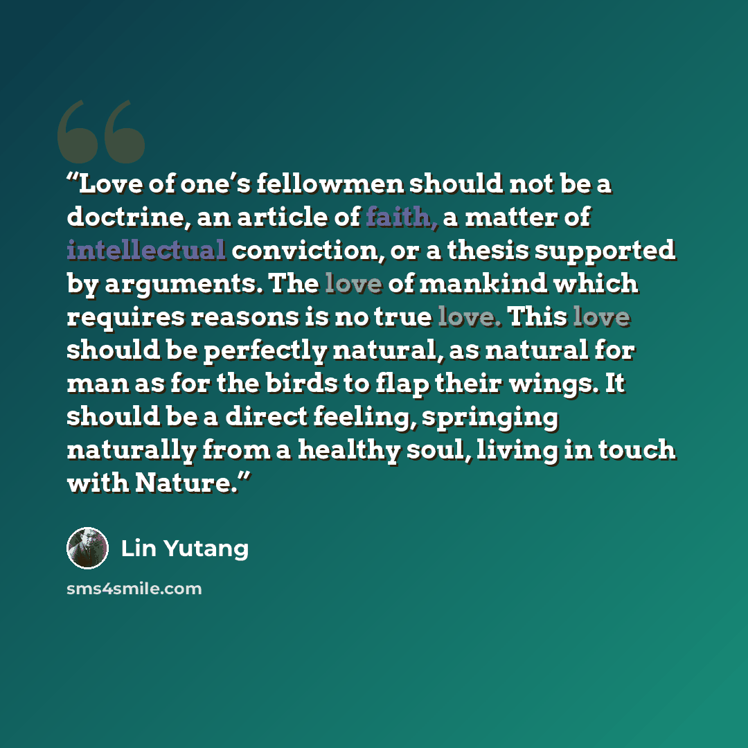 “Love of one’s fellowmen should not be a doctrine, an article of faith, a matter of intellectual conviction, or a thesis supported by arguments. The love of mankind which requires reasons is no true love. This love should be perfectly natural, as natural for man as for the birds to flap their…” quote by Lin Yutang