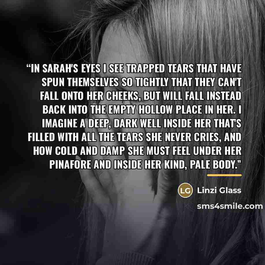 “In Sarah's eyes I see trapped tears that have spun themselves so tightly that they can't fall onto her cheeks, but will fall instead back into the empty hollow place in her. I imagine a deep, dark well inside her that's filled with all the tears she never cries, and how cold and damp she must feel…” quote by Linzi Glass
