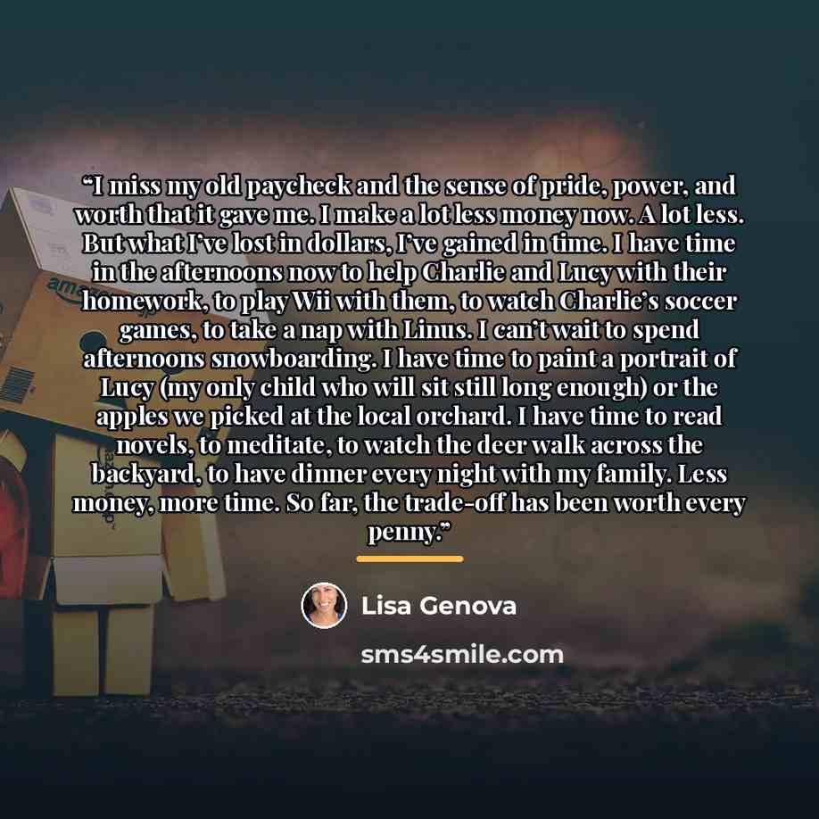 “I miss my old paycheck and the sense of pride, power, and worth that it gave me. I make a lot less money now. A lot less. But what I’ve lost in dollars, I’ve gained in time. I have time in the afternoons now to help Charlie and Lucy with their homework, to play Wii with them, to watch Charlie’s…” quote by Lisa Genova