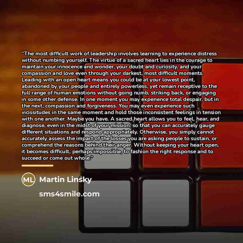 “The most difficult work of leadership involves learning to experience distress without numbing yourself. The virtue of a sacred heart lies in the courage to maintain your innocence and wonder, your doubt and curiosity, and your compassion and love even through your darkest, most difficult moments…” quote by Martin Linsky