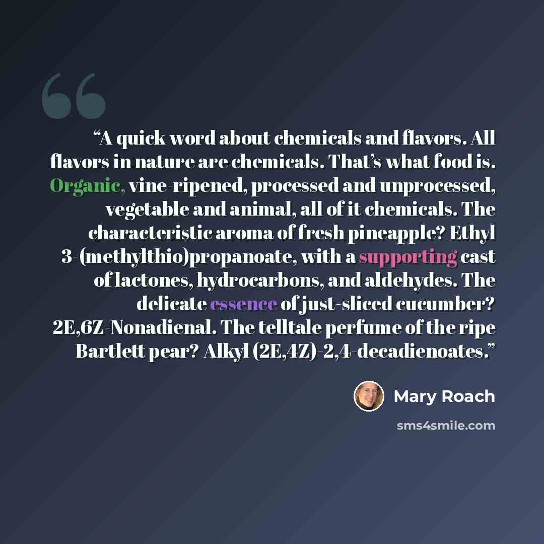 “A quick word about chemicals and flavors. All flavors in nature are chemicals. That’s what food is. Organic, vine-ripened, processed and unprocessed, vegetable and animal, all of it chemicals. The characteristic aroma of fresh pineapple? Ethyl 3-(methylthio)propanoate, with a supporting cast of…” quote by Mary Roach