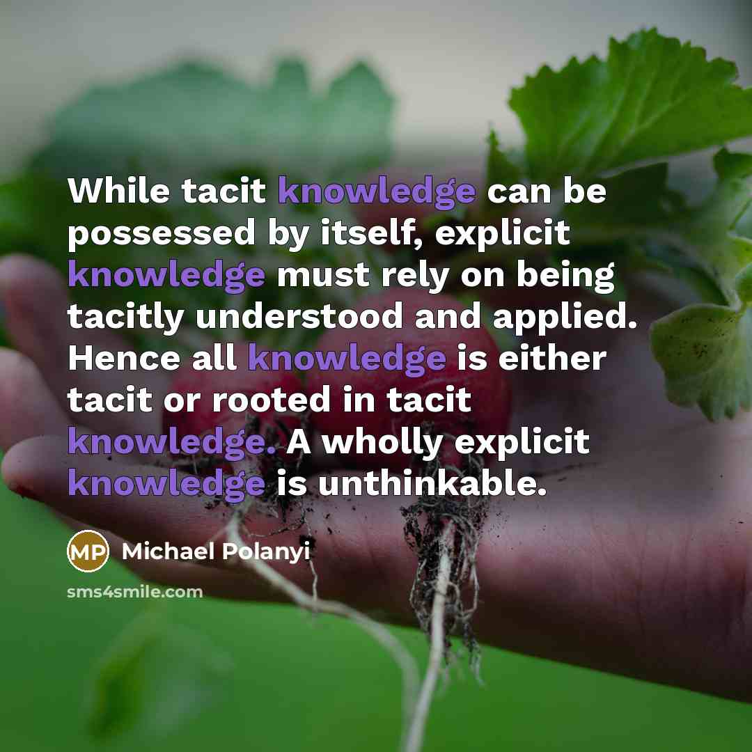 “While tacit knowledge can be possessed by itself, explicit knowledge must rely on being tacitly understood and applied. Hence all knowledge is either tacit or rooted in tacit knowledge. A wholly explicit knowledge is unthinkable.” quote by Michael Polanyi