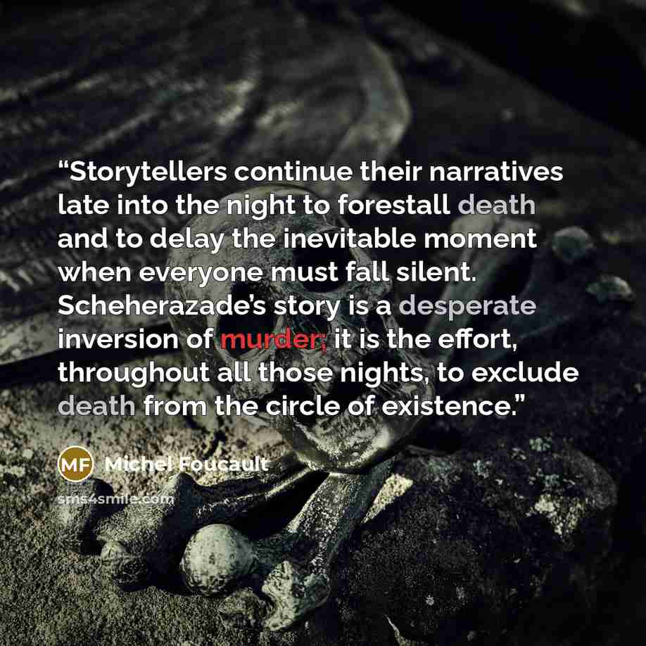 “Storytellers continue their narratives late into the night to forestall death and to delay the inevitable moment when everyone must fall silent. Scheherazade’s story is a desperate inversion of murder; it is the effort, throughout all those nights, to exclude death from the circle of existence.” quote by Michel Foucault