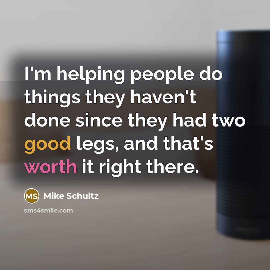 “I'm helping people do things they haven't done since they had two good legs, and that's worth it right there.” quote by Mike Schultz
