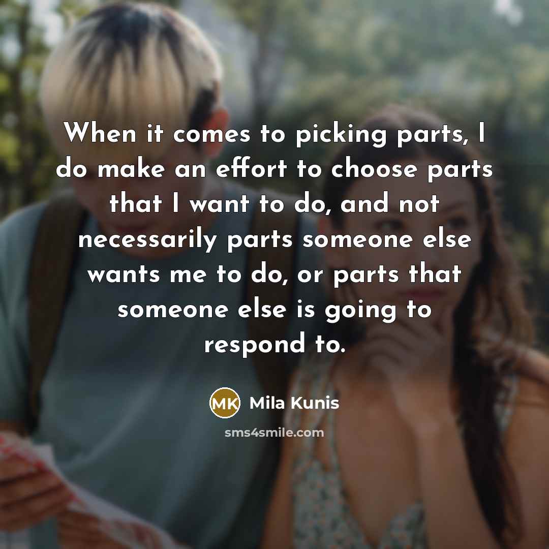 “When it comes to picking parts, I do make an effort to choose parts that I want to do, and not necessarily parts someone else wants me to do, or parts that someone else is going to respond to.” quote by Mila Kunis