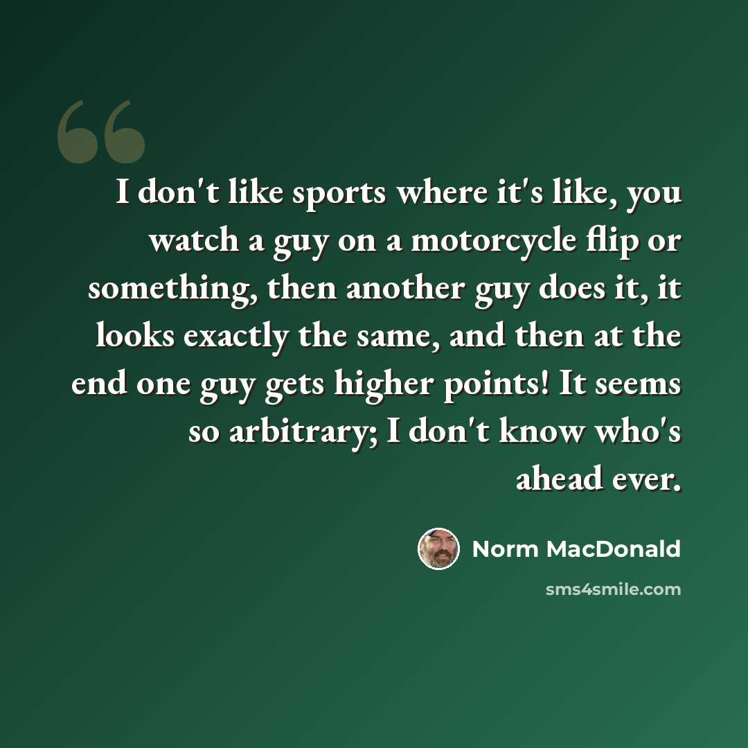 “I don't like sports where it's like, you watch a guy on a motorcycle flip or something, then another guy does it, it looks exactly the same, and then at the end one guy gets higher points! It seems so arbitrary; I don't know who's ahead ever.” quote by Norm MacDonald