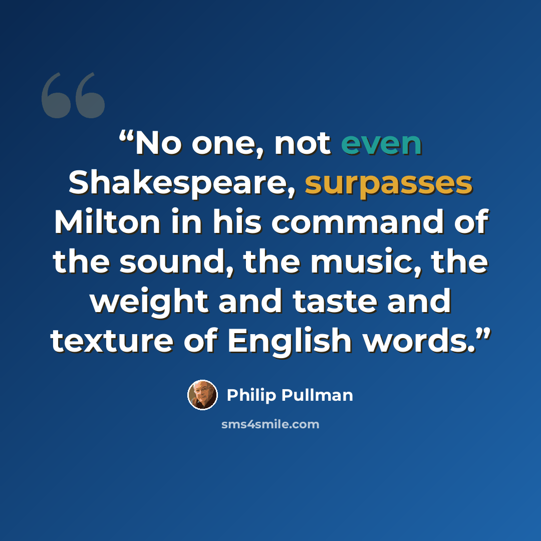 “No one, not even Shakespeare, surpasses Milton in his command of the sound, the music, the weight and taste and texture of English words.” quote by Philip Pullman