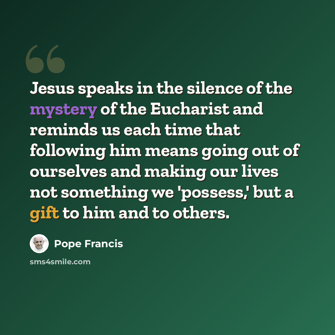 “Jesus speaks in the silence of the mystery of the Eucharist and reminds us each time that following him means going out of ourselves and making our lives not something we 'possess,' but a gift to him and to others.” quote by Pope Francis