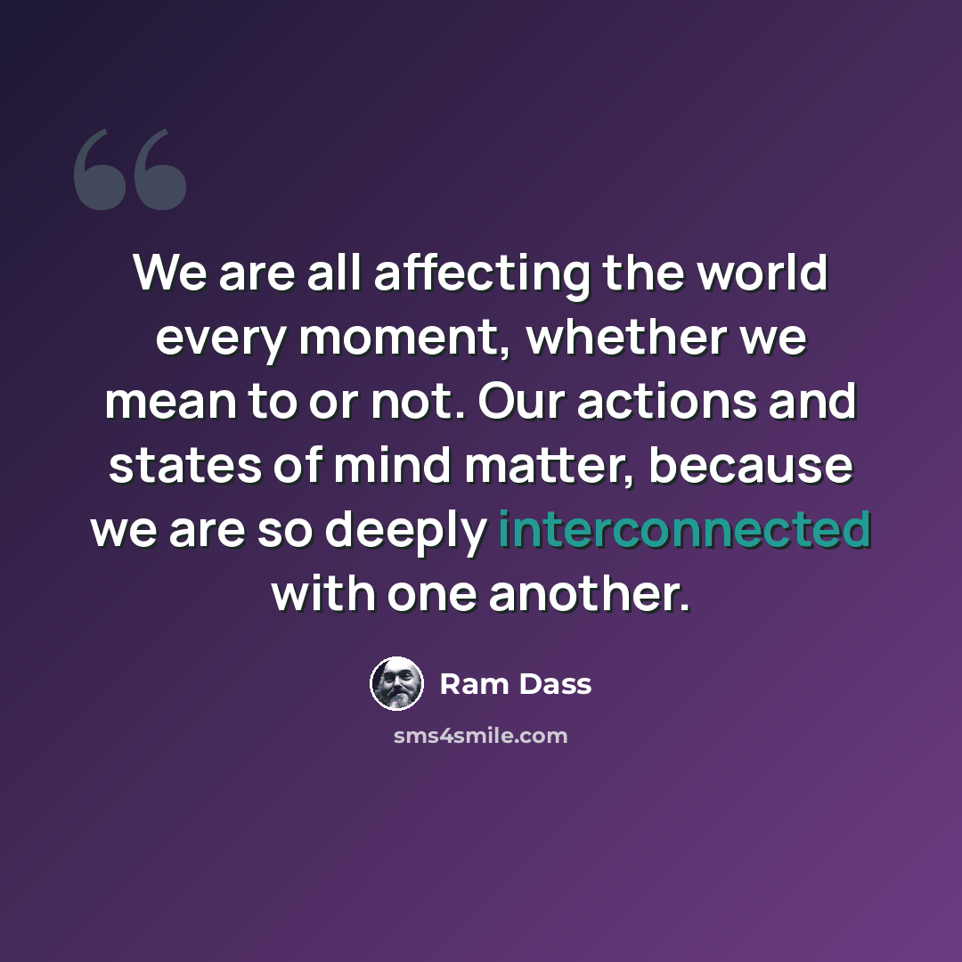 “We are all affecting the world every moment, whether we mean to or not. Our actions and states of mind matter, because we are so deeply interconnected with one another.” quote by Ram Dass