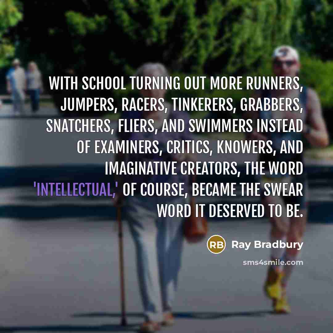 “With school turning out more runners, jumpers, racers, tinkerers, grabbers, snatchers, fliers, and swimmers instead of examiners, critics, knowers, and imaginative creators, the word 'intellectual,' of course, became the swear word it deserved to be.” quote by Ray Bradbury