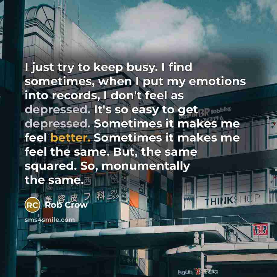 “I just try to keep busy. I find sometimes, when I put my emotions into records, I don't feel as depressed. It's so easy to get depressed. Sometimes it makes me feel better. Sometimes it makes me feel the same. But, the same squared. So, monumentally the same.” quote by Rob Crow