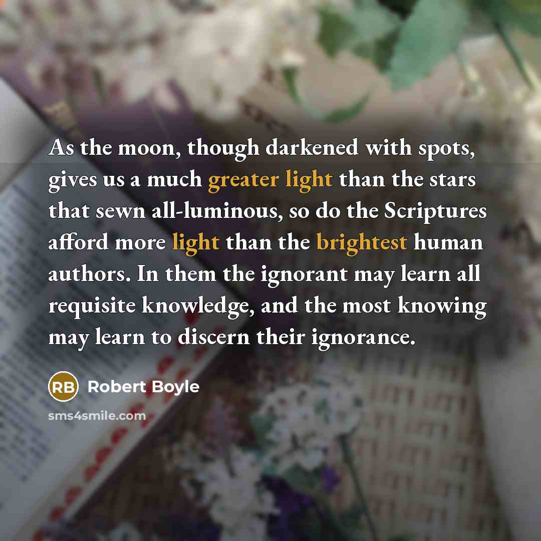 “As the moon, though darkened with spots, gives us a much greater light than the stars that sewn all-luminous, so do the Scriptures afford more light than the brightest human authors. In them the ignorant may learn all requisite knowledge, and the most knowing may learn to discern their ignorance.” quote by Robert Boyle