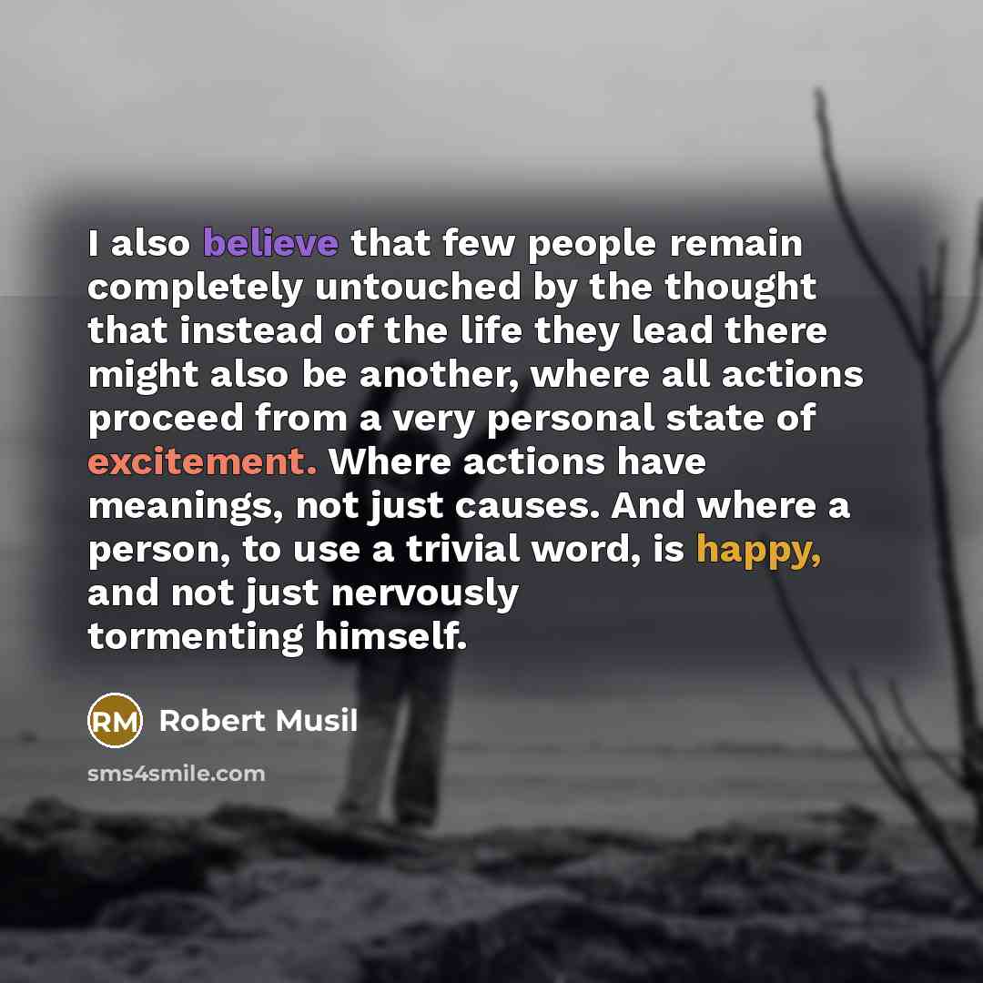 “I also believe that few people remain completely untouched by the thought that instead of the life they lead there might also be another, where all actions proceed from a very personal state of excitement. Where actions have meanings, not just causes. And where a person, to use a trivial word, is…” quote by Robert Musil