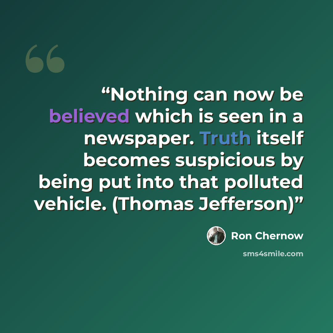 “Nothing can now be believed which is seen in a newspaper. Truth itself becomes suspicious by being put into that polluted vehicle. (Thomas Jefferson)” quote by Ron Chernow