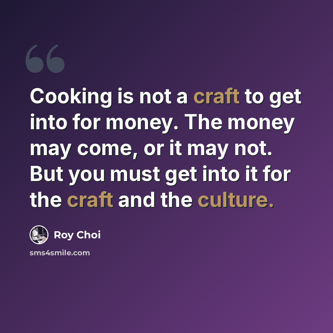 “Cooking is not a craft to get into for money. The money may come, or it may not. But you must get into it for the craft and the culture.” quote by Roy Choi