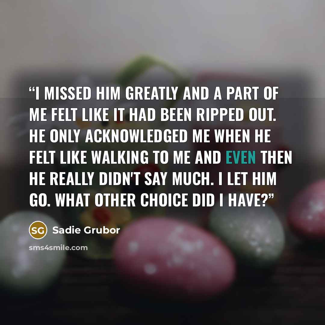 “I missed him greatly and a part of me felt like it had been ripped out. He only acknowledged me when he felt like walking to me and even then he really didn't say much. I let him go. What other choice did I have?” quote by Sadie Grubor