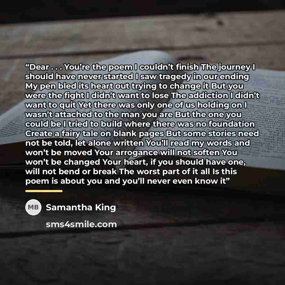 “Dear . . . You’re the poem I couldn’t finish The journey I should have never started I saw tragedy in our ending My pen bled its heart out trying to change it But you were the fight I didn’t want to lose The addiction I didn’t want to quit Yet there was only one of us holding on I wasn’t attached…” quote by Samantha King